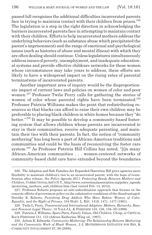 196 WILLLAM & MARY JOURNAL OF WOMEN ANDTHELAW  [Vol. 18:161  passed bill recognizes the additional difficulties incarcerated parents face in trying to maintain contact with their children from prison.* The legislation is a step in the right direction in acknowledging the barriers incarcerated parents face in attempting to maintain contact with their children. Efforts to help incarcerated mothers address the underlying behaviors (such as substance abuse which precipitated the parent’s imprisonment) and the range of emotional and psychological issues (such as histories of abuse and mental illness) with which they areoften dealing should continue, Unless legislatures simultaneously address issuesof poverty, unemployment, and inadequate education- al systems and provide effective childcare networks for these women whose circumstances may take years to address, these efforts are likely to have a widespread impact on the rising rates of parental terminations of incarcerated parents.  Another important area of inquiry would be the disproportion- ate impact of current laws and policies on women of color and poor women.*’ Professor Twila Perry calls for gathering the stories of women of color whose parental rights have been terminated.* Professor Patricia Williams makes the point that redistributing re- sources so that blacks can afford to raise their own children may be preferable to placing black children in white homes because they “do better.”* It may be possible to develop a community-based foster- ing system that allows children whose parents are incarcerated to stay in their communities, receive adequate parenting, and main- tain their ties with their parents. In fact, the notion of “community mothering” has long been a part of African-American traditions and communities and could be the basis of reconceiving the foster care system.* As Professor Patricia Hill Collins has noted, “[ijn many African-American communities . . . women-centered networks of community-based child care have extended beyond the boundaries  226, The Adoption and Safe Families Act Expanded Discrotion Bill gives agoncies moro fexibility to maintain children’s ties to an incarcerated parent, with the hope of reu fication afer reloase. See Policy Agenda 2011: Protecting Bonds Between Mothers and Children, CORRECTIONALASSNN.Y. httpwwi correctionalassociation.org/policy_agenda Iprotecting mothers_and_children htm (last visited Feb. 13, 2012).  227. Professor Roberts proposes an anti-subordination approach that focuses on the concrete effects of government policy on the substantive conditions o the disadvantaged Dorothy E. Roberts, Punishing Drug Addicts Who Have Babies: Women of Colo, ‘Equality, and the Right of Privacy, 104 HAW. L. REY. 1419, 1471, 1477 (1991).  228 Twila L. Perry, Transracial and International Adoption: Mothers, Hierarchy, Rac, ‘and Feminist Legal Theory. 10 YALE J L. & FEMINISM 155, 156, 15850 (1998).  226, PatriciaJ. Williams, Spare Parts, Family Values, Old Children, Cheap, in CRITICAL  51, 153 (Adrien Katherine Wing ed., 1097).  230. Arlono E. Edwards, Community Mothering: The Relationship Betuween Mothering and the Community Work of Black Women, 2 J. MOTHERHOOD INITIATIVE FOR RES. & (COMMUNITY INVOLVEMENT 57, 88 (2000)  